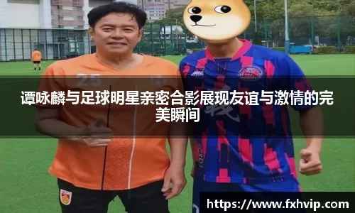 谭咏麟与足球明星亲密合影展现友谊与激情的完美瞬间